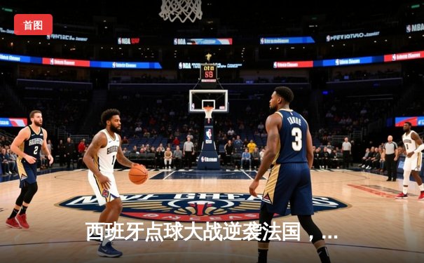 西班牙点球大战逆袭法国，欧洲杯决赛上演惊心动魄的逆转之战