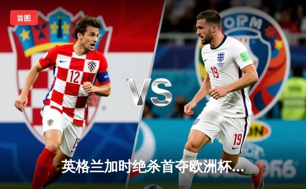 英格兰加时绝杀首夺欧洲杯，凯恩破咒终结58年等待